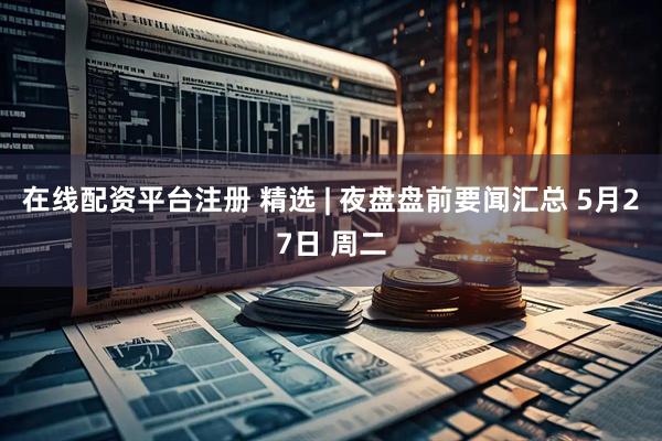 在线配资平台注册 精选 | 夜盘盘前要闻汇总 5月27日 周二
