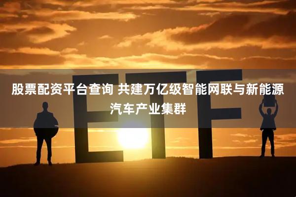 股票配资平台查询 共建万亿级智能网联与新能源汽车产业集群
