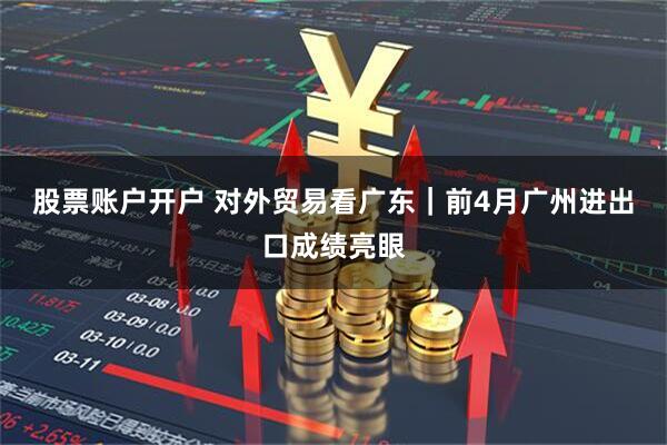 股票账户开户 对外贸易看广东｜前4月广州进出口成绩亮眼