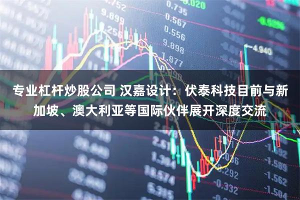 专业杠杆炒股公司 汉嘉设计：伏泰科技目前与新加坡、澳大利亚等国际伙伴展开深度交流