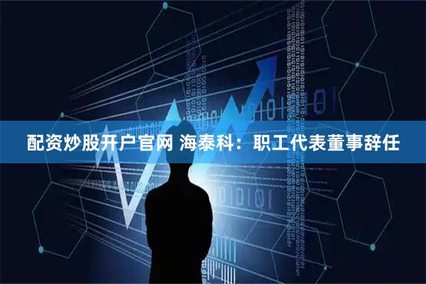 配资炒股开户官网 海泰科：职工代表董事辞任