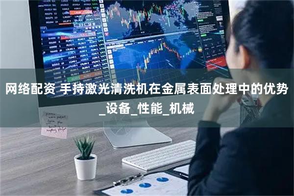 网络配资 手持激光清洗机在金属表面处理中的优势_设备_性能_机械