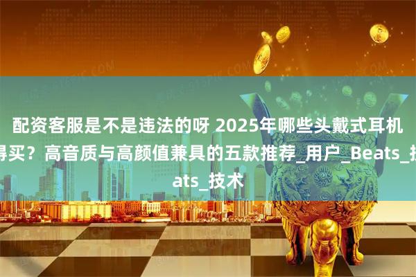 配资客服是不是违法的呀 2025年哪些头戴式耳机值得买？高音质与高颜值兼具的五款推荐_用户_Beats_技术