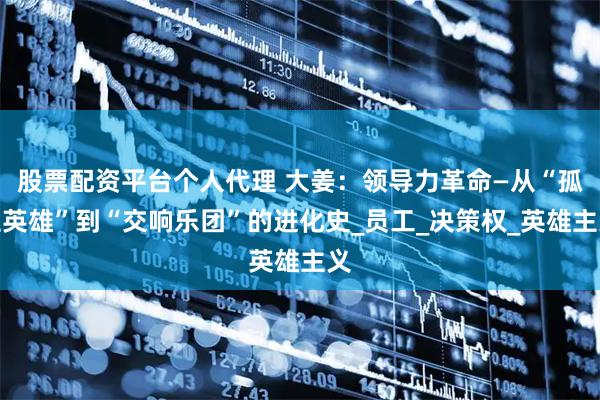股票配资平台个人代理 大姜：领导力革命—从“孤胆英雄”到“交响乐团”的进化史_员工_决策权_英雄主义