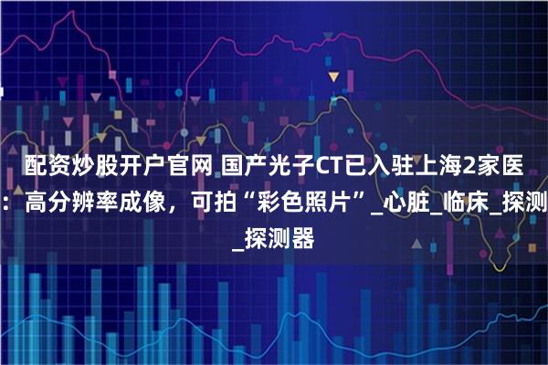 配资炒股开户官网 国产光子CT已入驻上海2家医院：高分辨率成像，可拍“彩色照片”_心脏_临床_探测器