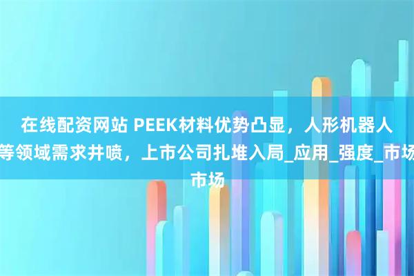 在线配资网站 PEEK材料优势凸显，人形机器人等领域需求井喷，上市公司扎堆入局_应用_强度_市场