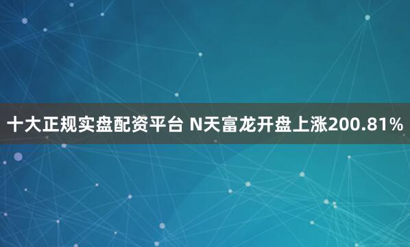 十大正规实盘配资平台 N天富龙开盘上涨200.81%