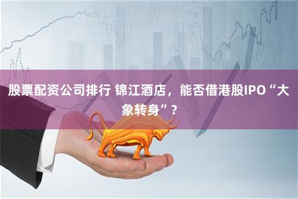 股票配资公司排行 锦江酒店，能否借港股IPO“大象转身”？