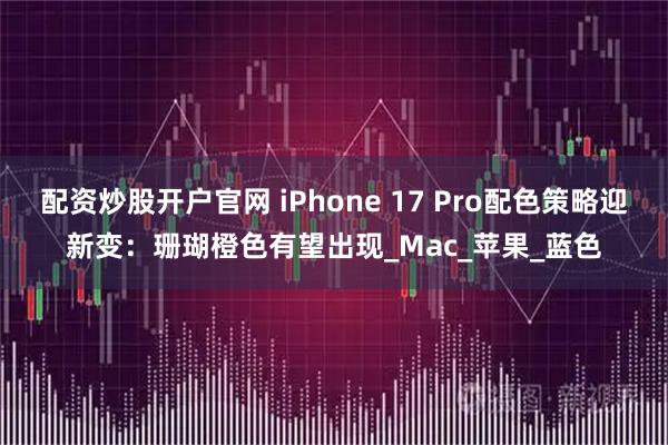 配资炒股开户官网 iPhone 17 Pro配色策略迎新变：珊瑚橙色有望出现_Mac_苹果_蓝色