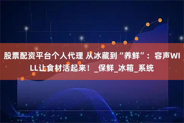 股票配资平台个人代理 从冰藏到“养鲜”：容声WILL让食材活起来！_保鲜_冰箱_系统