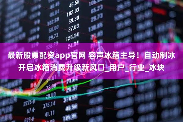 最新股票配资app官网 容声冰箱主导！自动制冰开启冰箱消费升级新风口_用户_行业_冰块