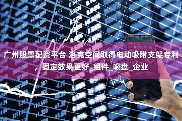 广州股票配资平台 洛克空间取得电动吸附支架专利，固定效果更好_组件_吸盘_企业