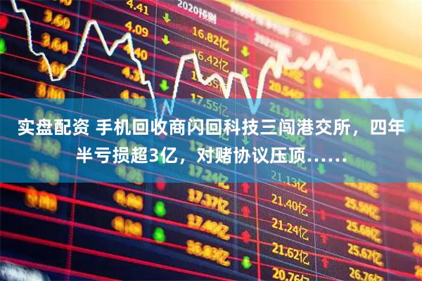 实盘配资 手机回收商闪回科技三闯港交所，四年半亏损超3亿，对赌协议压顶……