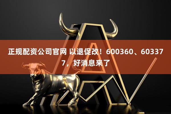 正规配资公司官网 以退促改！600360、603377，好消息来了