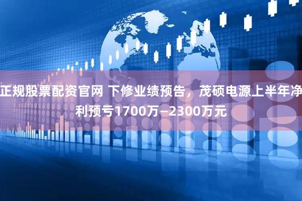 正规股票配资官网 下修业绩预告，茂硕电源上半年净利预亏1700万—2300万元
