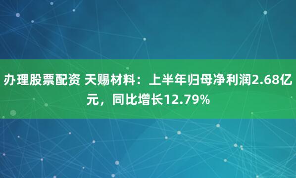 办理股票配资 天赐材料：上半年归母净利润2.68亿元，同比增长12.79%