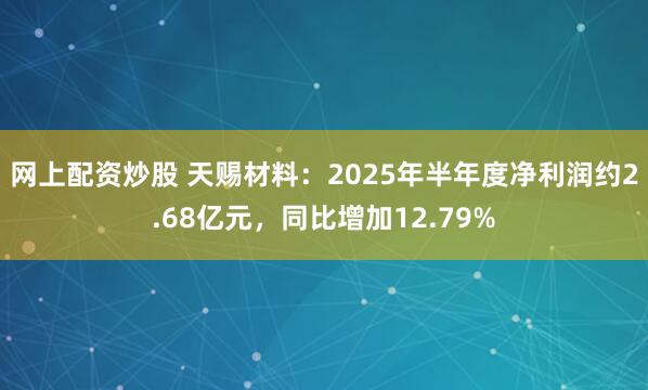 网上配资炒股 天赐材料：2025年半年度净利润约2.68亿元，同比增加12.79%