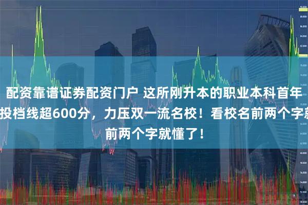 配资靠谱证券配资门户 这所刚升本的职业本科首年招生，投档线超600分，力压双一流名校！看校名前两个字就懂了！
